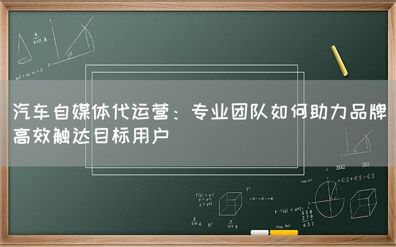 汽车自媒体代运营：专业团队如何助力品牌高效触达目标用户