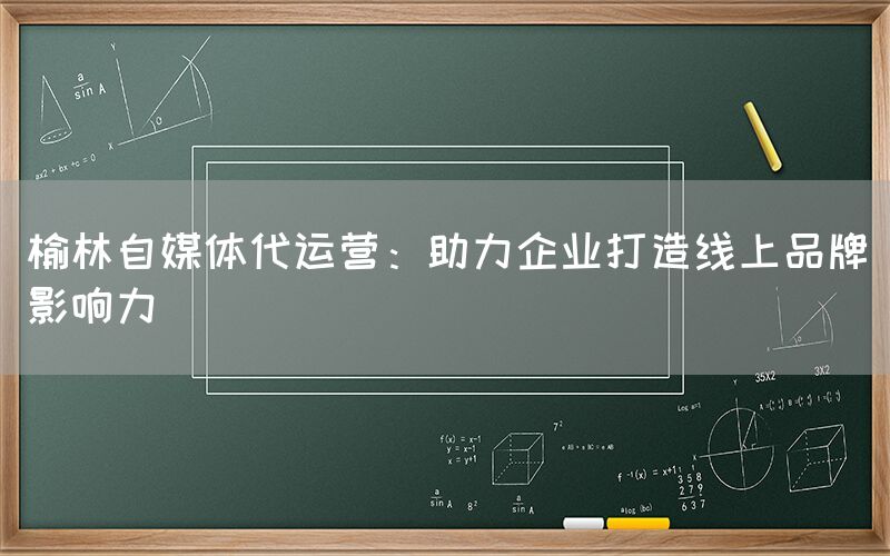 榆林自媒体代运营：助力企业打造线上品牌影响力
