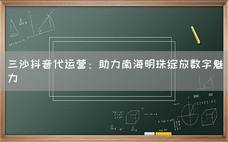 三沙抖音代运营：助力南海明珠绽放数字魅力
