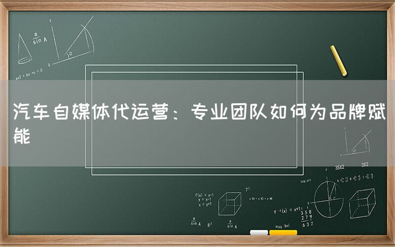 汽车自媒体代运营：专业团队如何为品牌赋能