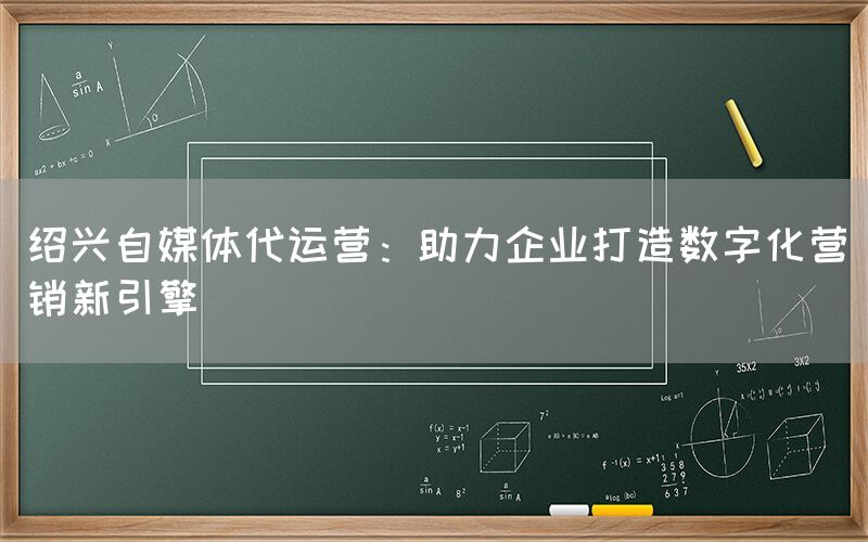 绍兴自媒体代运营：助力企业打造数字化营销新引擎