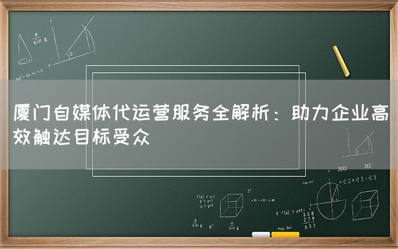 厦门自媒体代运营服务全解析：助力企业高效触达目标受众