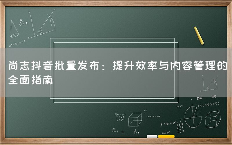 尚志抖音批量发布：提升效率与内容管理的全面指南
