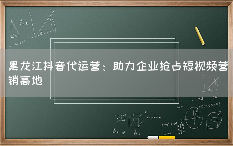 黑龙江抖音代运营：助力企业抢占短视频营销高地