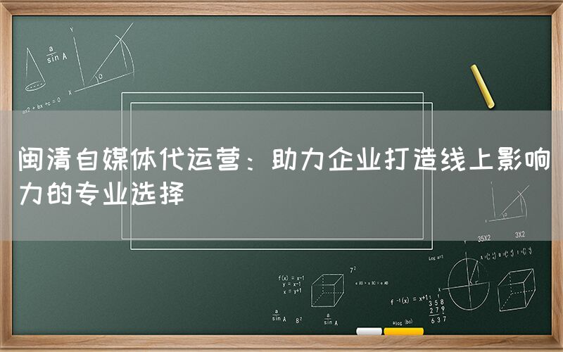 闽清自媒体代运营：助力企业打造线上影响力的专业选择