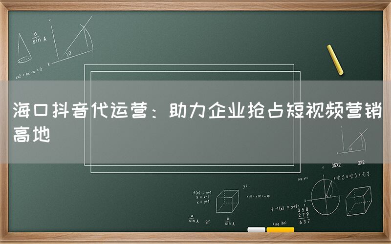 海口抖音代运营：助力企业抢占短视频营销高地