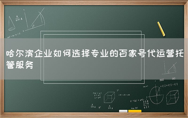 哈尔滨企业如何选择专业的百家号代运营托管服务