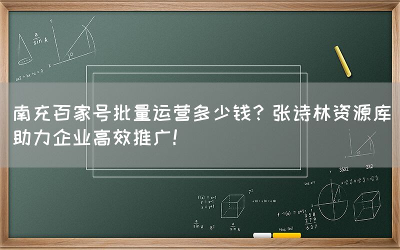 南充百家号批量运营多少钱？张诗林资源库助力企业高效推广！