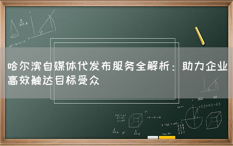 哈尔滨自媒体代发布服务全解析：助力企业高效触达目标受众